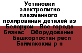 Установки электролитно-плазменного  полирования деталей из Беларуси - Все города Бизнес » Оборудование   . Башкортостан респ.,Баймакский р-н